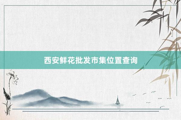 西安鲜花批发市集位置查询